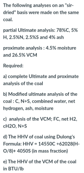 The following analyses on an "sir-
dried" basis were made on the same
coal.
partial Ultimate analysis: 78%C, 5%
H, 2.5%N, 2.5%S and 4% ash
proximate analysis : 4.5% moisture
and 26.5% VCM
Required:
a) complete Ultimate and proximate
analysis of the coal
b) Modified ultimate analysis of the
coal : C, N+S, combined water, net
hydrogen, ash, moisture
c) analysis of the VCM; FC, net H2,
CH2O, N+S
d) The HHV of coal using Dulong's
Formula: HHV = 14550C +62028(H-
0/8)+ 4050S (in mass fraction)
e) The HHV of the VCM of the coal
in BTU/lb
