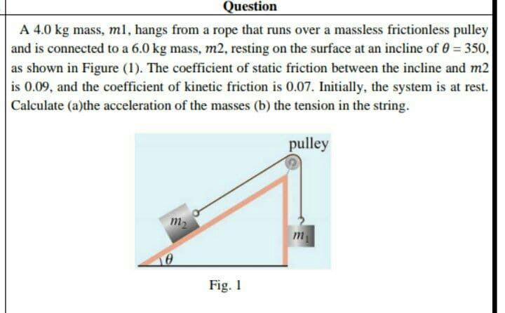 Question
A 4.0 kg mass, ml, hangs from a rope that runs over a massless frictionless pulley
and is connected to a 6.0 kg mass, m2, resting on the surface at an incline of 0 = 350,
%3D
as shown in Figure (1). The coefficient of static friction between the incline and m2
is 0.09, and the coefficient of kinetic friction is 0.07. Initially, the system is at rest.
Calculate (a)the acceleration of the masses (b) the tension in the string.
pulley
m2
m
Fig. 1
