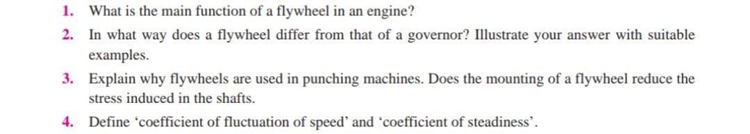 1. What is the main function of a flywheel in an engine?
2. In what way does a flywheel differ from that of a governor? Illustrate your answer with suitable
examples.
3. Explain why flywheels are used in punching machines. Does the mounting of a flywheel reduce the
stress induced in the shafts.
4. Define 'coefficient of fluctuation of speed' and 'coefficient of steadiness'.
