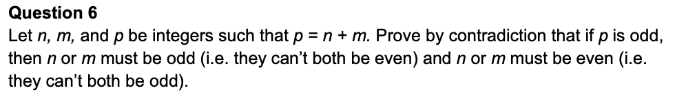 Question 6
Let n, m, and p be integers such that p = n + m. Prove by contradiction that if p is odd,
then n or m must be odd (i.e. they can't both be even) and n or m must be even (i.e.
they can't both be odd).
