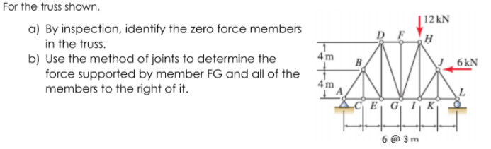 For the truss shown,
|12 kN
a) By inspection, identify the zero force members
in the truss.
4 m
b) Use the method of joints to determine the
force supported by member FG and all of the
members to the right of it.
B
6 kN
4 m
E GIK
6 @ 3 m
