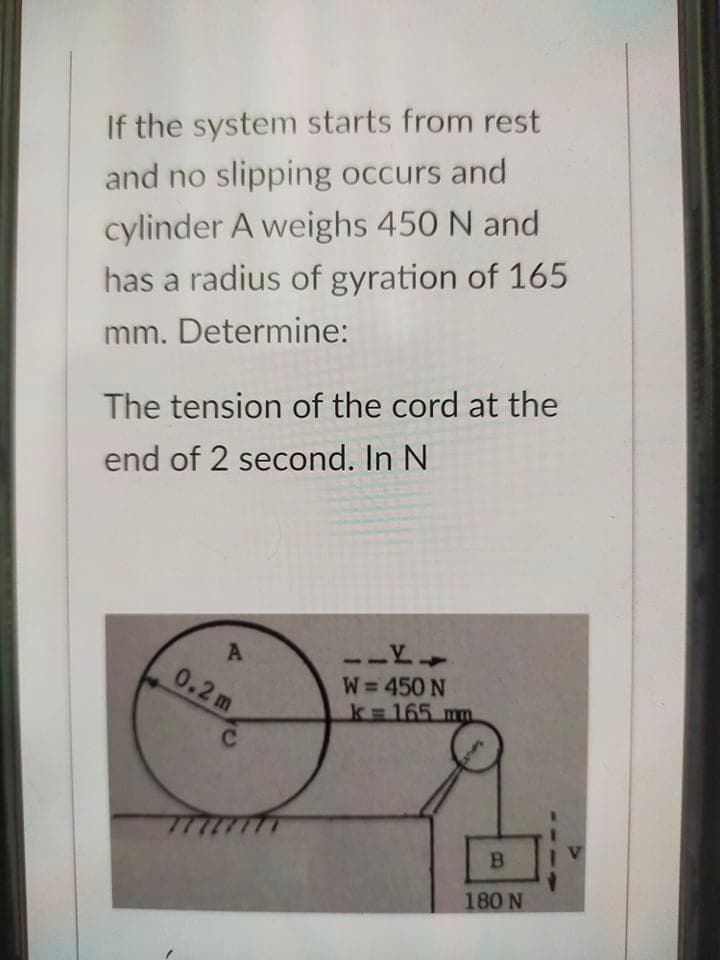 If the system starts from rest
and no slipping occurs and
cylinder A weighs 450 N and
has a radius of gyration of 165
mm. Determine:
The tension of the cord at the
end of 2 second. In N
A
0.2m
W=450 N
k 165 m
B
180 N
