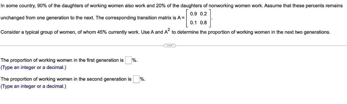 In some country, 90% of the daughters of working women also work and 20% of the daughters of nonworking women work. Assume that these percents remains
0.9 0.2
unchanged from one generation to the next. The corresponding transition matrix is A =
0.1 0.8
Consider a typical group of women, of whom 45% currently work. Use A and A² to determine the proportion of working women in the next two generations.
The proportion of working women in the first generation is %.
(Type an integer or a decimal.)
%.
The proportion of working women in the second generation is
(Type an integer or a decimal.)