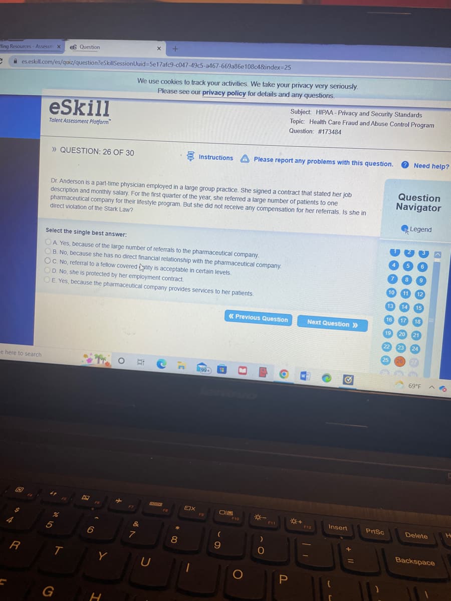 X
+
ffing Resources - Assessm x es Question
e
es.eskill.com/es/quiz/question?eSkillSessionUuid=5e17afc9-c047-49c5-a467-669a86e108c4&index=25
We use cookies to track your activities. We take your privacy very seriously.
Please see our privacy policy for details and any questions.
eSkill
Talent Assessment Platform
» QUESTION: 26 OF 30
Instructions Please report any problems with this question.
A
Dr. Anderson is a part-time physician employed in a large group practice. She signed a contract that stated her job
description and monthly salary. For the first quarter of the year, she referred a large number of patients to one
pharmaceutical company for their lifestyle program. But she did not receive any compensation for her referrals. Is she in
direct violation of the Stark Law?
Select the single best answer:
OA. Yes, because of the large number of referrals to the pharmaceutical company.
OB. No, because she has no direct financial relationship with the pharmaceutical company.
OC. No, referral to a fellow covered atity is acceptable in certain levels.
OD. No, she is protected by her employment contract.
OE. Yes, because the pharmaceutical company provides services to her patients.
« Previous Question
Next Question >>
W
✔
Insert
e here to search
X
4
ASY
R
5
%
T
G
6
Y
H
➡
F7
&
7
300
U
00 *
8
OX
1
(99+
F9
018
(
9
F10
JO
O
)
O
O
P
Subject: HIPAA- Privacy and Security Standards
Topic: Health Care Fraud and Abuse Control Program
Question: # 173484
*+
F12
=
Need help?
Question
Navigator
Legend
6
5
8
10 11
13
14
16
17
19 20
21
22
23
24
25 26
PLA
69°F
PrtSc
9
12
15
18
Delete
Backspace
H