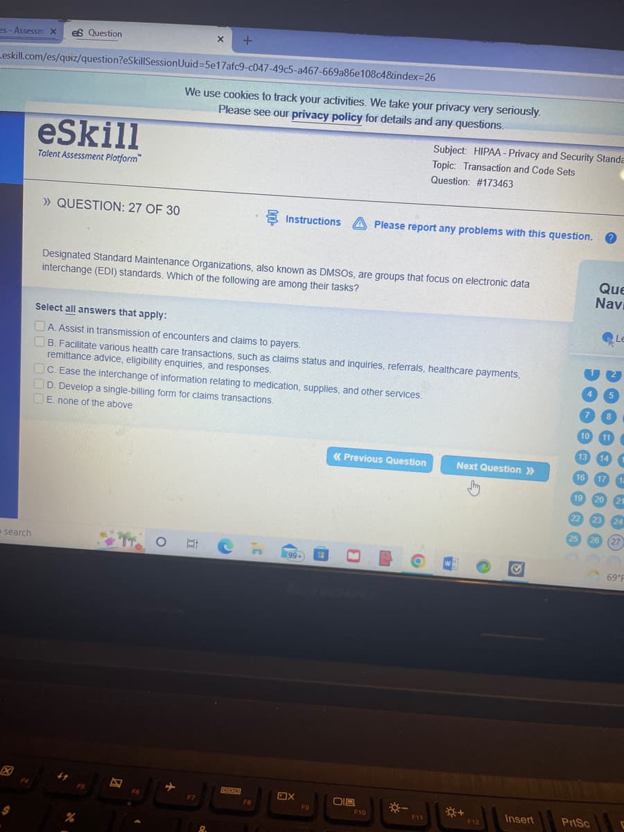 X
+
es - Assessm X es Question
eskill.com/es/quiz/question?eSkillSession Uuid=5e17afc9-c047-49c5-a467-669a86e108c4&index=26
eSkill
Talent Assessment Platform
» QUESTION: 27 OF 30
Designated Standard Maintenance Organizations, also known as DMSOS, are groups that focus on electronic data
interchange (EDI) standards. Which of the following are among their tasks?
Select all answers that apply:
A. Assist in transmission of encounters and claims to payers.
B. Facilitate various health care transactions, such as claims status and inquiries, referrals, healthcare payments,
remittance advice, eligibility enquiries, and responses.
c. Ease the interchange of information relating to medication, supplies, and other services.
D. Develop a single-billing form for claims transactions.
E. none of the above
« Previous Question
Next Question >>
O
ECF
W
000
search
F4
%
F5
Bad
F6
We use cookies to track your activities. We take your privacy very seriously.
Please see our privacy policy for details and any questions.
F7
O
FB
Subject: HIPAA- Privacy and Security Standa
Topic: Transaction and Code Sets
Question: # 173463
Instructions A Please report any problems with this question.
(99+
X
F9
018
F10
LA
-8--
6
F11
*+
F12
Insert
10
13
16
19
22
25
PrtSc
Que
Navi
Le
5
8
11
14
17
C
20
21
23 24
26
(27
69°F