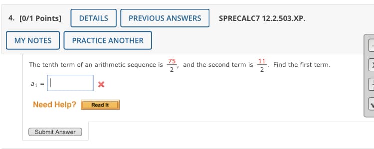 4. [0/1 Points]
DETAILS
PREVIOUS ANSWERS
SPRECALC7 12.2.503.XP.
MY ΝOTES
PRACTICE ANOTHER
75
and the second term is . Find the first term.
2
The tenth term of an arithmetic sequence is
Need Help?
Read It
Submit Answer

