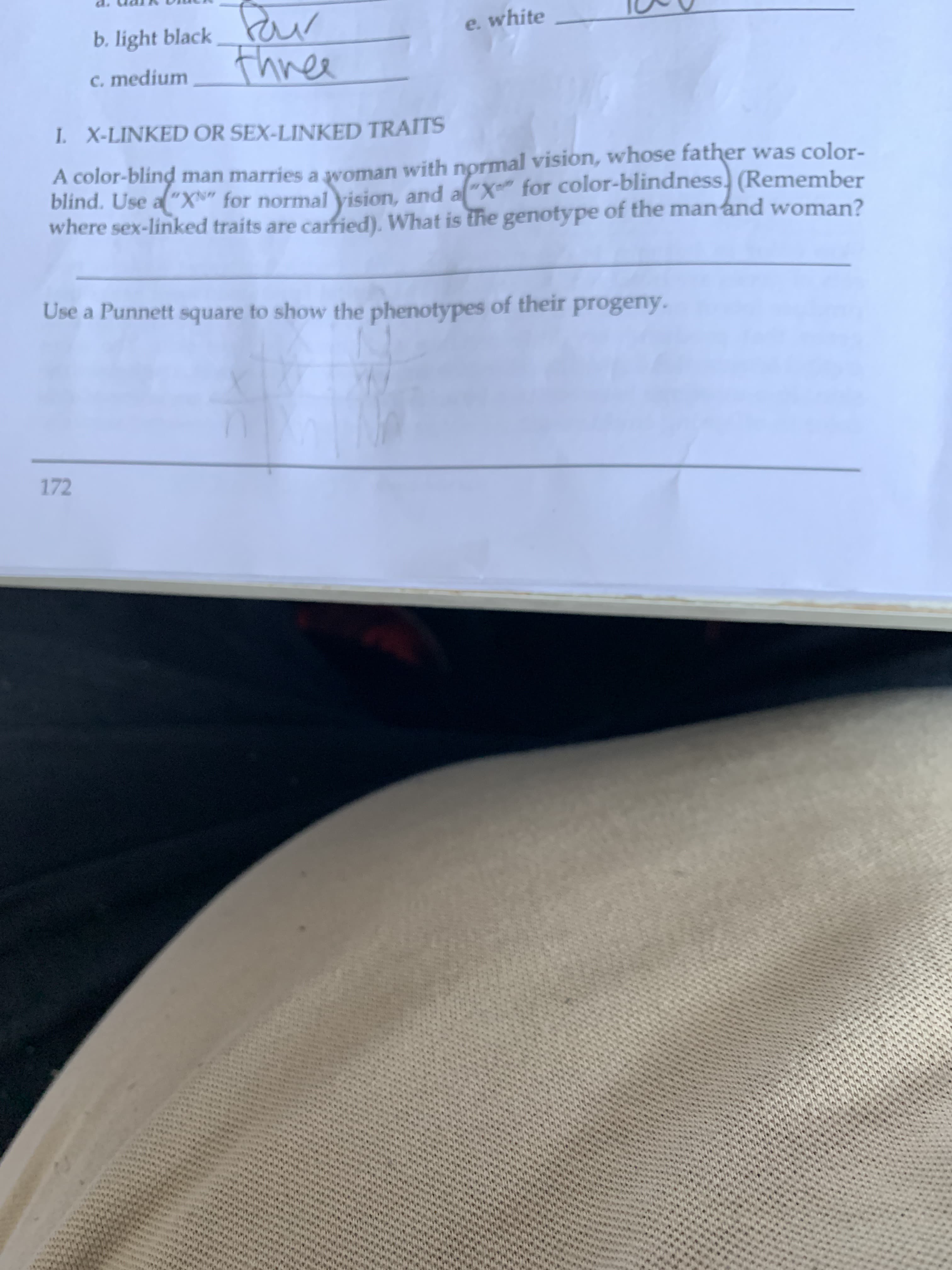 white
b. light black
c. medium TA
I. X-LINKED OR SEX-LINKED TRAITS
A color-blind man marries a woman wit
blind. Use aXfor normal vision, and al X for color-blindness, (Remember
where sex-linked traits are carried). What is the genotype of the ma
al vision, whose father was color-
h norm
type of the manand woman?
Use a Punnett square to show the phenotypes of their progeny
172
