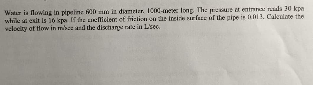 Water is flowing in pipeline 600 mm in diameter, 1000-meter long. The pressure at entrance reads 30 kpa
while at exit is 16 kpa. If the coefficient of friction on the inside surface of the pipe is 0.013. Calculate the
velocity of flow in m/sec and the discharge rate in L/sec.
