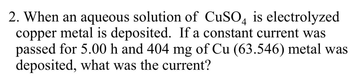 2. When an aqueous solution of CUSO, is electrolyzed
copper metal is deposited. If a constant current was
passed for 5.00 h and 404 mg of Cu (63.546) metal was
deposited, what was the current?
