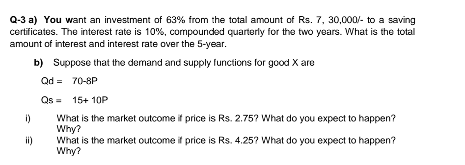 Q-3 a) You want an investment of 63% from the total amount of Rs. 7, 30,000/- to a saving
certificates. The interest rate is 10%, compounded quarterly for the two years. What is the total
amount of interest and interest rate over the 5-year.
b) Suppose that the demand and supply functions for good X are
Qd =
70-8P
Qs =
15+ 10P
%3D
i)
What is the market outcome if price is Rs. 2.75? What do you expect to happen?
Why?
What is the market outcome if price is Rs. 4.25? What do you expect to happen?
Why?
ii)
