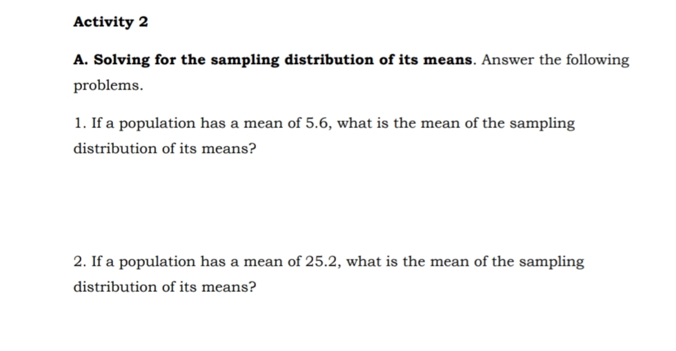 Activity 2
A. Solving for the sampling distribution of its means. Answer the following
problems.
1. If a population has a mean of 5.6, what is the mean of the sampling
distribution of its means?
2. If a population has a mean of 25.2, what is the mean of the sampling
distribution of its means?
