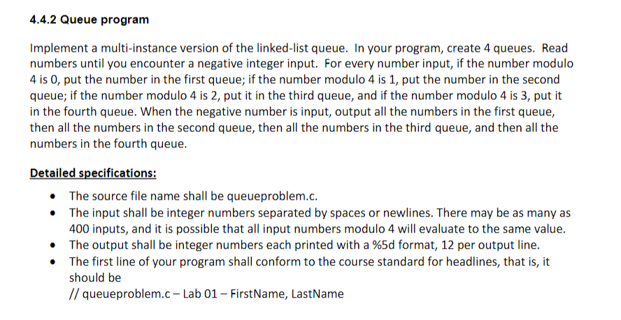 4.4.2 Queue program
Implement a multi-instance version of the linked-list queue. In your program, create 4 queues. Read
numbers until you encounter a negative integer input. For every number input, if the number modulo
4 is 0, put the number in the first queue; if the number modulo 4 is 1, put the number in the second
queue; if the number modulo 4 is 2, put it in the third queue, and if the number modulo 4 is 3, put it
in the fourth queue. When the negative number is input, output all the numbers in the first queue,
then all the numbers in the second queue, then all the numbers in the third queue, and then all the
numbers in the fourth queue.
Detailed specifications:
The source file name shall be queueproblem.c.
The input shall be integer numbers separated by spaces or newlines. There may be as many as
400 inputs, and it is possible that all input numbers modulo 4 will evaluate to the same value.
• The output shall be integer numbers each printed with a %5d format, 12 per output line.
The first line of your program shall conform to the course standard for headlines, that is, it
should be
// queueproblem.c – Lab 01 – FirstName, LastName

