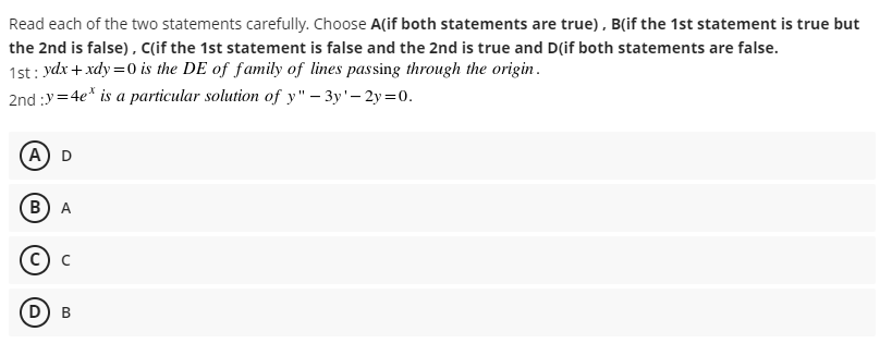 Read each of the two statements carefully. Choose A(if both statements are true), B(if the 1st statement is true but
the 2nd is false), C(if the 1st statement is false and the 2nd is true and D(if both statements are false.
1st: ydx + xdy =0 is the DE of family of lines passing through the origin.
2nd :y=4e* is a particular solution of y" – 3y'- 2y=0.
A D
В) А
D) в
