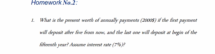 Homework No.2:
What is the present worth of annually payments (2000$) if the first payment
will deposit after five from now, and the last one will deposit at begin of the
fifteenth year? Assume interest rate (7%)?