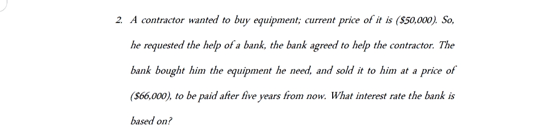 2. A contractor wanted to buy equipment; current price of it is ($50,000). So,
he requested the help of a bank, the bank agreed to help the contractor. The
bank bought him the equipment he need, and sold it to him at a price of
($66,000), to be paid after five years from now. What interest rate the bank is
based on?