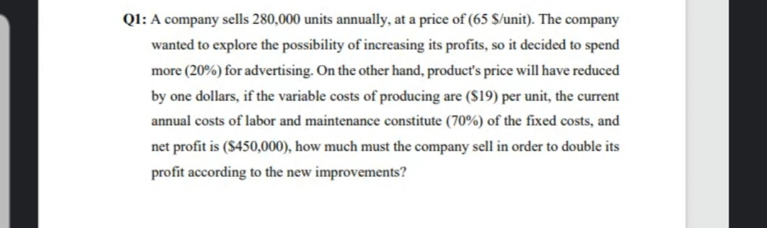 Q1: A company sells 280,000 units annually, at a price of (65 $/unit). The company
wanted to explore the possibility of increasing its profits, so it decided to spend
more (20%) for advertising. On the other hand, product's price will have reduced
by one dollars, if the variable costs of producing are ($19) per unit, the current
annual costs of labor and maintenance constitute (70%) of the fixed costs, and
net profit is ($450,000), how much must the company sell in order to double its
profit according to the new improvements?