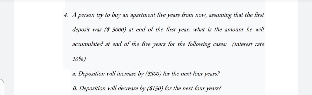 4. A person try to buy an apartment five years from now, assuming that the first
deposit was ($3000) at end of the first year, what is the amount he will
accumulated at end of the five years for the following cases: (interest rate
10%)
a. Deposition will increase by ($300) for the next four years?
B. Deposition will decrease by ($150) for the next four years?