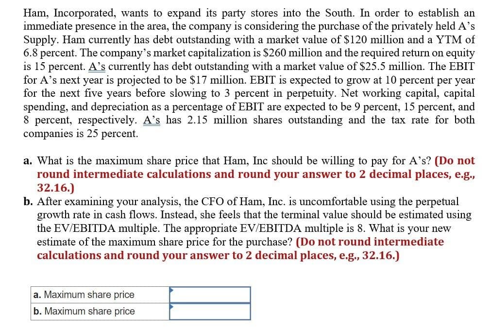 Ham, Incorporated, wants to expand its party stores into the South. In order to establish an
immediate presence in the area, the company is considering the purchase of the privately held A's
Supply. Ham currently has debt outstanding with a market value of $120 million and a YTM of
6.8 percent. The company's market capitalization is $260 million and the required return on equity
is 15 percent. A's currently has debt outstanding with a market value of $25.5 million. The EBIT
for A's next year is projected to be $17 million. EBIT is expected to grow at 10 percent per year
for the next five years before slowing to 3 percent in perpetuity. Net working capital, capital
spending, and depreciation as a percentage of EBIT are expected to be 9 percent, 15 percent, and
8 percent, respectively. A's has 2.15 million shares outstanding and the tax rate for both
companies is 25 percent.
a. What is the maximum share price that Ham, Inc should be willing to pay for A's? (Do not
round intermediate calculations and round your answer to 2 decimal places, e.g.,
32.16.)
b. After examining your analysis, the CFO of Ham, Inc. is uncomfortable using the perpetual
growth rate in cash flows. Instead, she feels that the terminal value should be estimated using
the EV/EBITDA multiple. The appropriate EV/EBITDA multiple is 8. What is your new
estimate of the maximum share price for the purchase? (Do not round intermediate
calculations and round your answer to 2 decimal places, e.g., 32.16.)
a. Maximum share price
b. Maximum share price