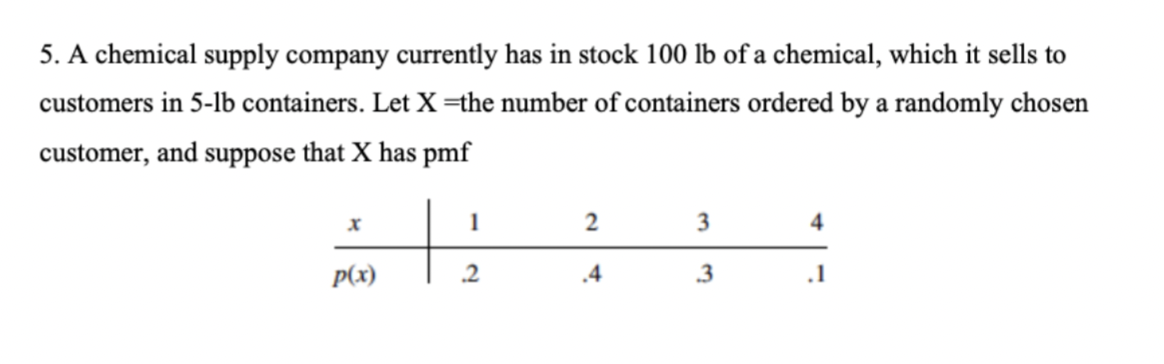 5. A chemical supply company currently has in stock 100 lb of a chemical, which it sells to
customers in 5-lb containers. Let X=the number of containers ordered by a randomly chosen
customer, and suppose that X has pmf
p(x)
1
2
2
.4
3
3
4
.1