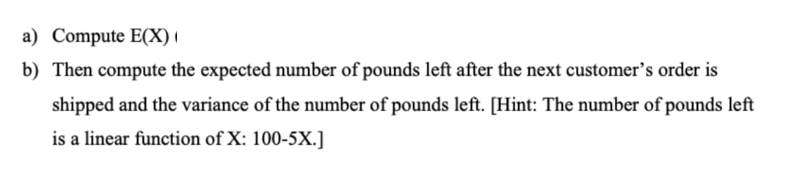 a) Compute E(X)
b) Then compute the expected number of pounds left after the next customer's order is
shipped and the variance of the number of pounds left. [Hint: The number of pounds left
is a linear function of X: 100-5X.]