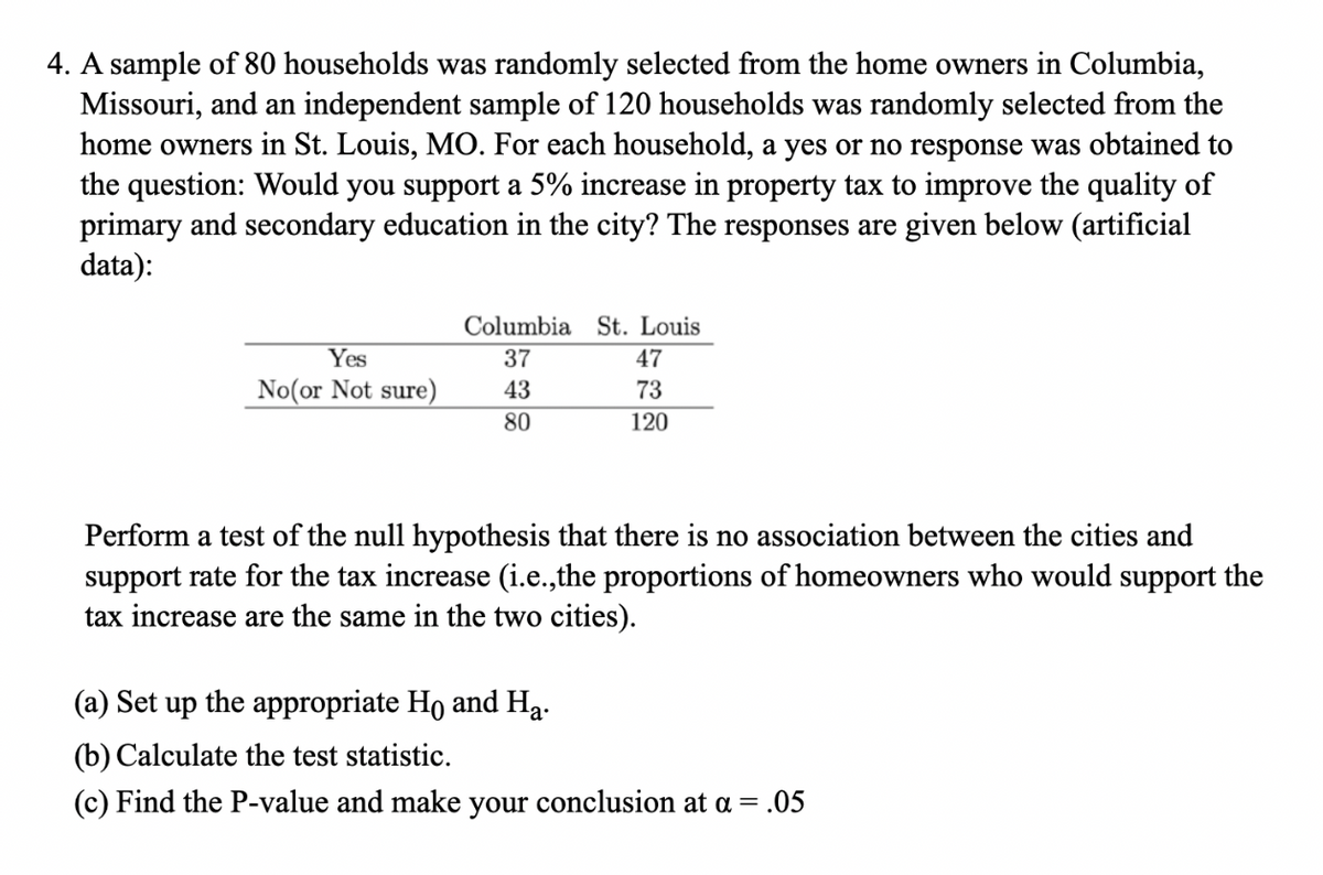 4. A sample of 80 households was randomly selected from the home owners in Columbia,
Missouri, and an independent sample of 120 households was randomly selected from the
home owners in St. Louis, MO. For each household, a yes or no response was obtained to
the question: Would you support a 5% increase in property tax to improve the quality of
primary and secondary education in the city? The responses are given below (artificial
data):
Yes
No(or Not sure)
Columbia St. Louis
37
43
80
47
73
120
Perform a test of the null hypothesis that there is no association between the cities and
support rate for the tax increase (i.e.,the proportions of homeowners who would support the
tax increase are the same in the two cities).
(a) Set up the appropriate Ho and Ha.
(b) Calculate the test statistic.
(c) Find the P-value and make your conclusion at a = .05