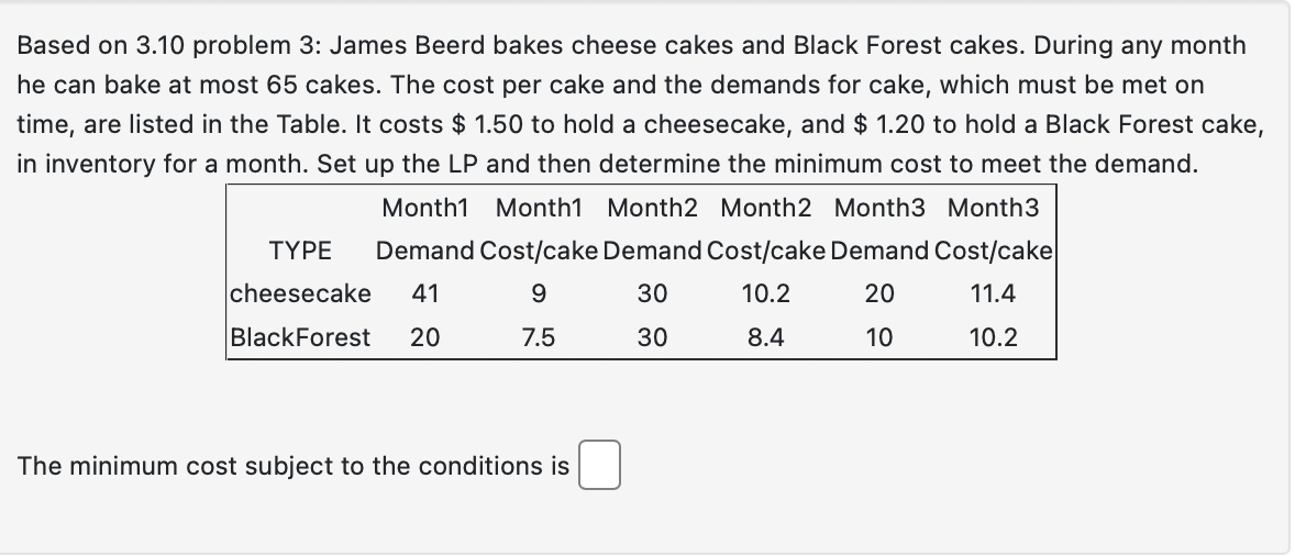 Based on 3.10 problem 3: James Beerd bakes cheese cakes and Black Forest cakes. During any month
he can bake at most 65 cakes. The cost per cake and the demands for cake, which must be met on
time, are listed in the Table. It costs $ 1.50 to hold a cheesecake, and $ 1.20 to hold a Black Forest cake,
in inventory for a month. Set up the LP and then determine the minimum cost to meet the demand.
Month1 Month1 Month2 Month2 Month3 Month3
Demand Cost/cake Demand Cost/cake Demand Cost/cake
20
11.4
9
30
10.2
7.5
30
8.4
10
10.2
TYPE
cheesecake 41
BlackForest 20
The minimum cost subject to the conditions is