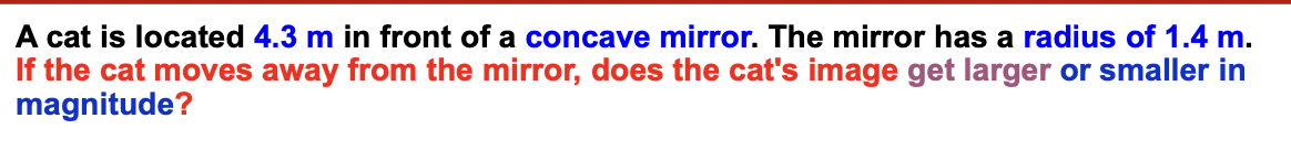 A cat is located 4.3 m in front of a concave mirror. The mirror has a radius of 1.4 m.
If the cat moves away from the mirror, does the cat's image get larger or smaller in
magnitude?