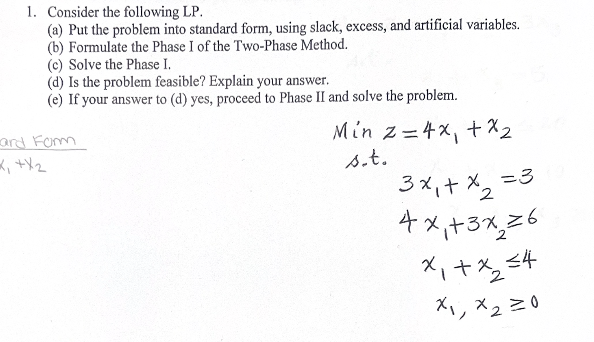 1. Consider the following LP.
(a) Put the problem into standard form, using slack, excess, and artificial variables.
(b) Formulate the Phase I of the Two-Phase Method.
(c) Solve the Phase I.
(d) Is the problem feasible? Explain your answer.
(e) If your answer to (d) yes, proceed to Phase II and solve the problem.
ard Form
x₁ + x₂
Min
z=4x₁ + x 2
s.t.
2
3x₁ + x₂ =3
4x+3x26
x₁ + x₂ =4
x₁, x2=0