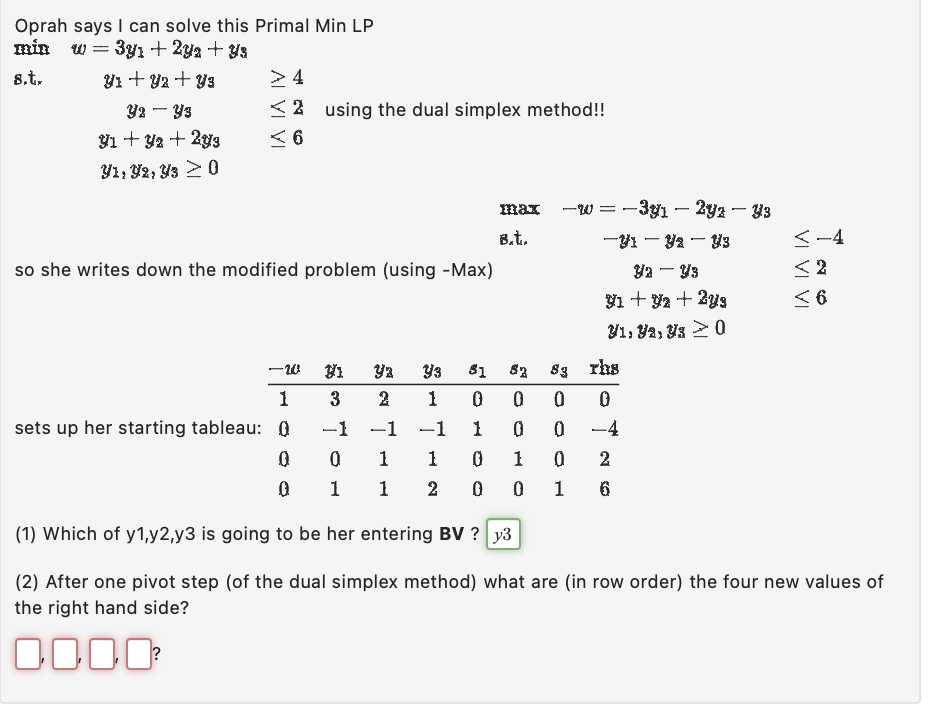 Oprah says I can solve this Primal Min LP
min w 3y + 2y2 + Ys
=
8.t.
Y1 + y2 + Y3
Y2Y3
91 + y2 + 2y3
Y1, Y2, Y3 > 0
> 4
2 using the dual simplex method!!
6
so she writes down the modified problem (using -Max)
max -w = -3y₁ - 2yz — Y3
B.t.
-Y1 - Y₂ - Y3
ya - Y3
91 +92 + 2y⁹
y1, ya, y30
ya
2 1
Y3 81 52
83
0
0 0
-1
1
0
0
1
0
1 0 2
2 0 0 1 6
rhs
0
-4
<-4
<2
< 6
-W
1
3
sets up her starting tableau: Q
-1 -1
0
0
1
0
1
1
(1) Which of y1,y2,y3 is going to be her entering BV? y3
(2) After one pivot step (of the dual simplex method) what are (in row order) the four new values of
the right hand side?
0000²