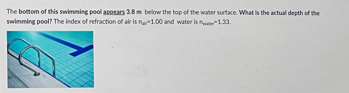 The bottom of this swimming pool appears 3.8 m below the top of the water surface. What is the actual depth of the
swimming pool? The index of refraction of air is nair-1.00 and water is nwater-1.33.