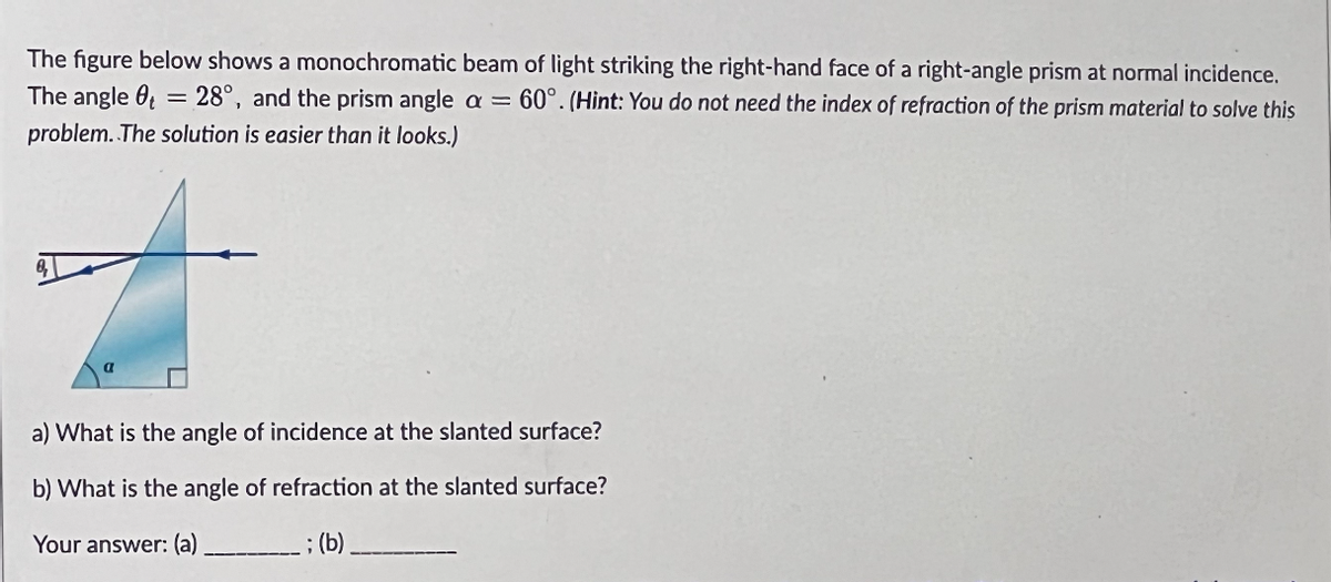 The figure below shows a monochromatic beam of light striking the right-hand face of a right-angle prism at normal incidence.
The angle = 28°, and the prism angle a = 60°. (Hint: You do not need the index of refraction of the prism material to solve this
problem. The solution is easier than it looks.)
a) What is the angle of incidence at the slanted surface?
b) What is the angle of refraction at the slanted surface?
Your answer: (a)
; (b)