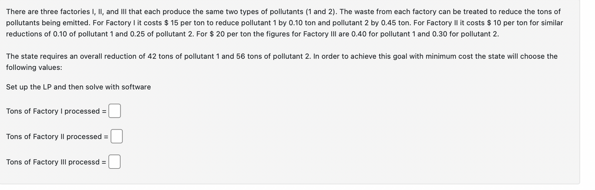 There are three factories I, II, and III that each produce the same two types of pollutants (1 and 2). The waste from each factory can be treated to reduce the tons of
pollutants being emitted. For Factory I it costs $15 per ton to reduce pollutant 1 by 0.10 ton and pollutant 2 by 0.45 ton. For Factory II it costs $10 per ton for similar
reductions of 0.10 of pollutant 1 and 0.25 of pollutant 2. For $ 20 per ton the figures for Factory III are 0.40 for pollutant 1 and 0.30 for pollutant 2.
The state requires an overall reduction of 42 tons of pollutant 1 and 56 tons of pollutant 2. In order to achieve this goal with minimum cost the state will choose the
following values:
Set up the LP and then solve with software
Tons of Factory I processed =
Tons of Factory Il processed =
Tons of Factory III processd =