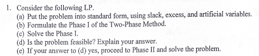 1. Consider the following LP.
(a) Put the problem into standard form, using slack, excess, and artificial variables.
(b) Formulate the Phase I of the Two-Phase Method.
(c) Solve the Phase I.
(d) Is the problem feasible? Explain your answer.
(e) If your answer to (d) yes, proceed to Phase II and solve the problem.