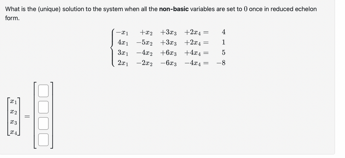 What is the (unique) solution to the system when all the non-basic variables are set to 0 once in reduced echelon
form.
X1
x2
x 3
X4
||
-X1
4x1
3x1
2x1
+x₂
+3x3 +2x4
4
-5x2
+3x3
+2x4
1
-4x2 +6x3
+4x4= 5
-2x2 - 6x3
- 4x4
-8
=
=
=
