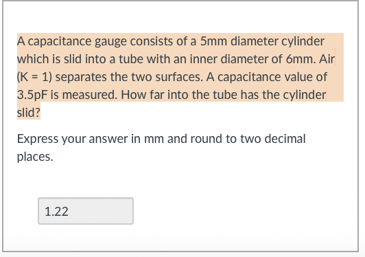 A capacitance gauge consists of a 5mm diameter cylinder
which is slid into a tube with an inner diameter of 6mm. Air
(K = 1) separates the two surfaces. A capacitance value of
3.5pF is measured. How far into the tube has the cylinder
slid?
Express your answer in mm and round to two decimal
places.
1.22