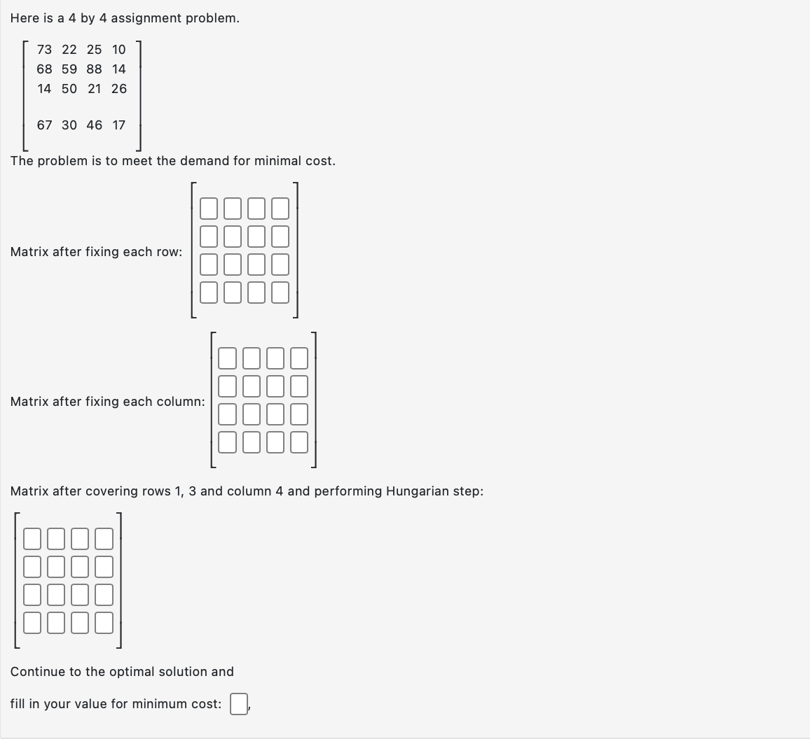 Here is a 4 by 4 assignment problem.
73 22 25 10
68 59 88 14
14 50 21 26
67 30 46 17
The problem is to meet the demand for minimal cost.
Matrix after fixing each row:
Matrix after fixing each column:
|
Continue to the optimal solution and
fill in your value for minimum cost:
r
Matrix after covering rows 1, 3 and column 4 and performing Hungarian step: