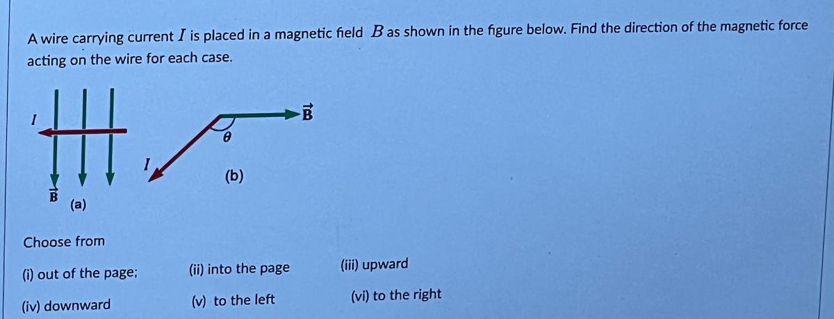 A wire carrying current I is placed in a magnetic field B as shown in the figure below. Find the direction of the magnetic force
acting on the wire for each case.
(a)
Choose from
(i) out of the page;
(iv) downward
(b)
(ii) into the page
(v) to the left
B
(iii) upward
(vi) to the right