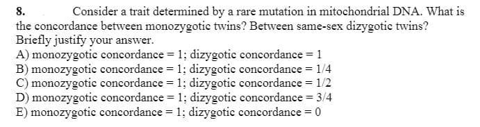 8.
Consider a trait determined by a rare mutation in mitochondrial DNA. What is
the concordance between monozygotic twins? Between same-sex dizygotic twins?
Briefly justify your answer.
A) monozygotic concordance = 1; dizygotic concordance = 1
B) monozygotie concordance = 1; dizygotie concordance = 1/4
C) monozygotic concordance = 1; dizygotic concordance = 1/2
D) monozygotic concordance = 1; dizygotic concordance = 3/4
E) monozygotic concordance = 1; dizygotic concordance = 0
%3D
