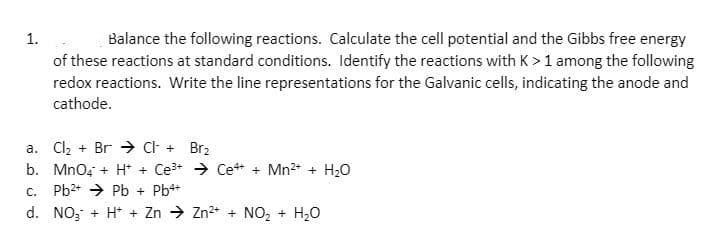 Balance the following reactions. Calculate the cell potential and the Gibbs free energy
of these reactions at standard conditions. Identify the reactions with K>1 among the following
redox reactions. Write the line representations for the Galvanic cells, indicating the anode and
1.
cathode.
a. Cl, + Br → Ct + Brz
b. Mno, + H* + Ce3+ → Ce+ + Mn2+ + H,0
Pb2+ → Pb + Pb+
C.
d. NO; + H* + Zn → Zn2* + NO, + H20
