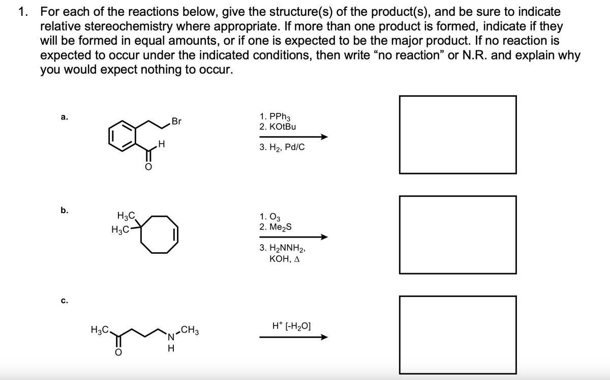 1. For each of the reactions below, give the structure(s) of the product(s), and be sure to indicate
relative stereochemistry where appropriate. If more than one product is formed, indicate if they
will be formed in equal amounts, or if one is expected to be the major product. If no reaction is
expected to occur under the indicated conditions, then write “no reaction" or N.R. and explain why
you would expect nothing to occur.
1. PPH3
2. KOTBU
а.
Br
3. На, Pd/C
b.
H3C
H3C-
1. O3
2. МMe2S
3. H2NNH2,
КОН, Д
c.
H* [-H2O]
H3C.
CH3
N'
ZI

