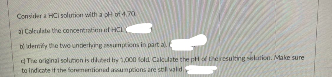 Consider a HCI solution with a pH of 4.70.
a) Calculate the concentration of HCI.
b) Identify the two underlying assumptions in part a). (
c) The original solution is diluted by 1,000 fold. Calculate the pH of the resulting sblution. Make sure
to indicate if the forementioned assumptions are still valid.

