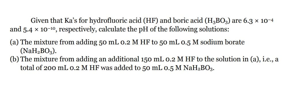 Given that Ka's for hydrofluoric acid (HF) and boric acid (H3BO3) are 6.3 x 10-4
and 5.4 x 10-10, respectively, calculate the pH of the following solutions:
(a) The mixture from adding 50 mL 0.2 M HF to 50 mL 0.5 M sodium borate
(NaH2BO3).
(b) The mixture from adding an additional 150 mL 0.2 M HF to the solution in (a), i.e., a
total of 200 mL 0.2 M HF was added to 50 mL 0.5 M NaH2BO3.

