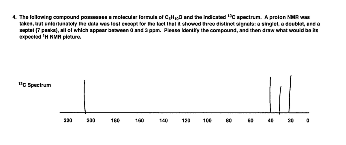 4. The following compound possesses a molecular formula of C5H100 and the indicated 19C spectrum. A proton NMR was
taken, but unfortunately the data was lost except for the fact that it showed three distinct signals: a singlet, a doublet, and a
septet (7 peaks), all of which appear between 0 and 3 ppm. Please identify the compound, and then draw what would be its
expected 'H NMR picture.
13C Spectrum
220
200
180
160
140
120
100
80
60
40
20 0
