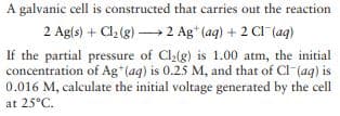A galvanic cell is constructed that carries out the reaction
2 Ag(s) + Cl2 (g) 2 Ag* (aq) + 2 CI (ag)
If the partial pressure of Clalg) is 1.00 atm, the initial
concentration of Ag*(ag) is 0.25 M, and that of CI-(ag) is
0.016 M, calculate the initial voltage generated by the cell
at 25°C.
