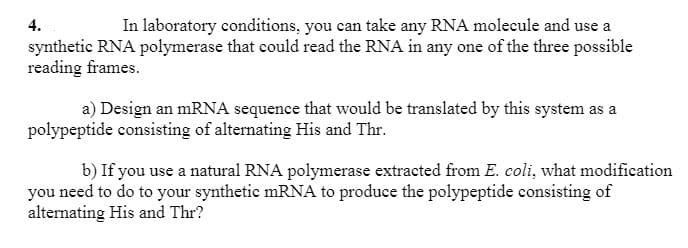 4.
In laboratory conditions, you can take any RNA molecule and use a
synthetic RNA polymerase that could read the RNA in any one of the three possible
reading frames.
a) Design an mRNA sequence that would be translated by this system as a
polypeptide consisting of alternating His and Thr.
b) If you use a natural RNA polymerase extracted from E. coli, what modification
you need to do to your synthetic mRNA to produce the polypeptide consisting of
alternating His and Thr?
