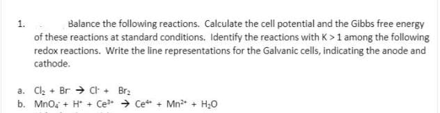 Balance the following reactions. Calculate the cell potential and the Gibbs free energy
of these reactions at standard conditions. Identify the reactions with K > 1 among the following
redox reactions. Write the line representations for the Galvanic cells, indicating the anode and
1.
cathode.
a. Cl2 + Br → Ct + Br2
b. Mnoa + H* + Ce → Cet + Mn2 + H20
