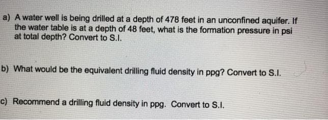 a) A water well is being drilled at a depth of 478 feet in an unconfined aquifer. If
the water table is at a depth of 48 feet, what is the formation pressure in psi
at total depth? Convert to S.I.
b) What would be the equivalent drilling fluid density in ppg? Convert to S.I.
c) Recommend a drilling fluid density in ppg. Convert to S.I.
