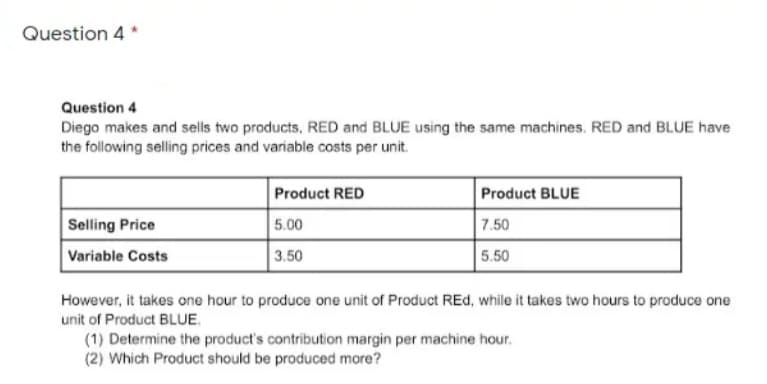 Question 4 *
Question 4
Diego makes and sells two products, RED and BLUE using the same machines. RED and BLUE have
the following selling prices and variable costs per unit.
Product RED
Product BLUE
Selling Price
5.00
7.50
Variable Costs
3.50
5.50
However, it takes one hour to produce one unit of Product REd, while it takes two hours to produce one
unit of Product BLUE.
(1) Determine the product's contribution margin per machine hour.
(2) Which Product should be produced more?
