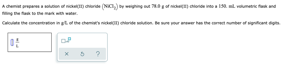 A chemist prepares a solution of nickel(II) chloride (NiCl,) by weighing out 78.0 g of nickel(II) chloride into a 150. mL volumetric flask and
filling the flask to the mark with water.
Calculate the concentration in g/L of the chemist's nickel(II) chloride solution. Be sure your answer has the correct number of significant digits.
g
x10
