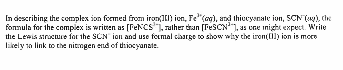 In describing the complex ion formed from iron(III) ion, Fe³(aq), and thiocyanate ion, SCN (aq), the
formula for the complex is written as [FeNCS2+], rather than [FeSCN²+], as one might expect. Write
the Lewis structure for the SCN ion and use formal charge to show why the iron(III) ion is more
likely to link to the nitrogen end of thiocyanate.
